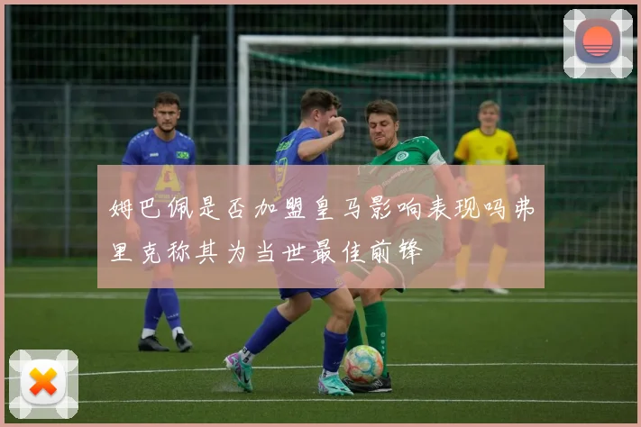 姆巴佩是否加盟皇马影响表现吗弗里克称其为当世最佳前锋