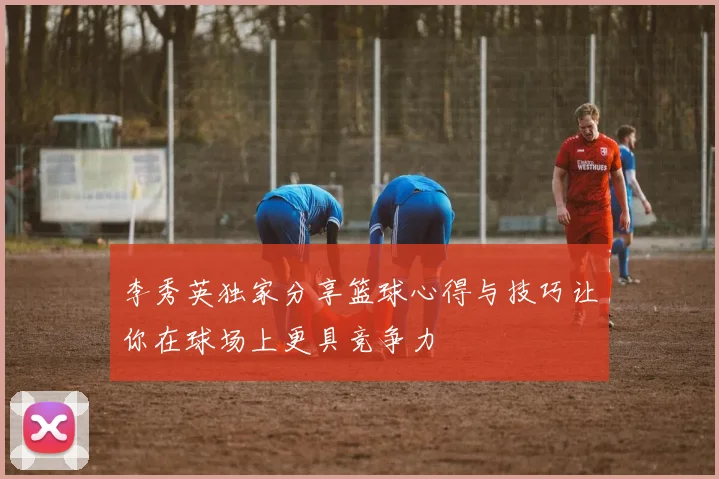 李秀英独家分享篮球心得与技巧让你在球场上更具竞争力