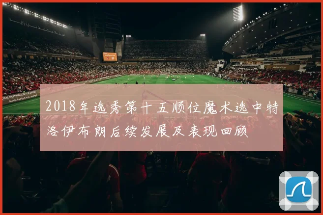 2018年选秀第十五顺位魔术选中特洛伊布朗后续发展及表现回顾