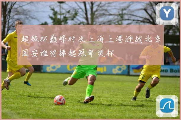 超级杯巅峰对决上海上港迎战北京国安谁将捧起冠军奖杯