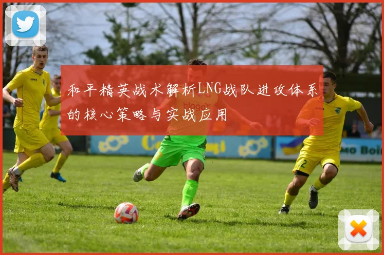 和平精英战术解析LNG战队进攻体系的核心策略与实战应用